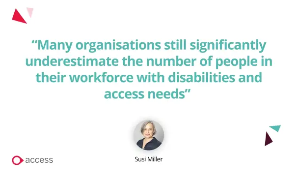“Many organisations still significantly underestimate the number of people in their workforce with disabilities and access needs” Susi Miller