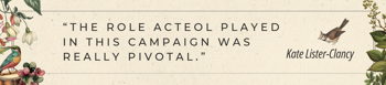 The role Acteol played in this campaign was really pivotal. Kate Lister