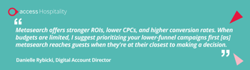Metasearch offers stronger ROIs, lower CPCs, and higher conversion rates. When budgets are limited, I suggest prioritizing your lower-funnel campaigns first [as] metasearch reaches guests when they're at their closest to making a decision. - Danielle Rybicki, Digital Account Director