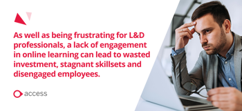 As well as being frustrating for L&D professionals, a lack of engagement in online learning can lead to wasted investment, stagnant skillsets and disengaged employees